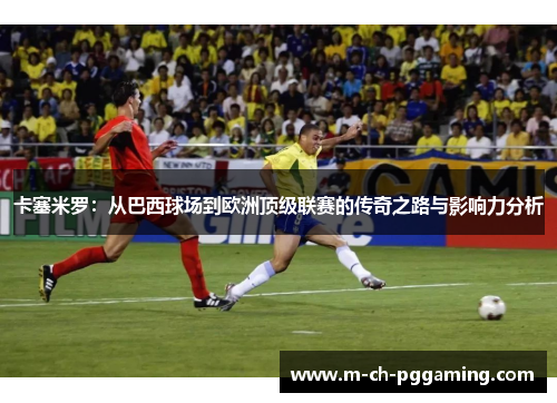 卡塞米罗：从巴西球场到欧洲顶级联赛的传奇之路与影响力分析