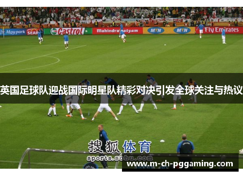 英国足球队迎战国际明星队精彩对决引发全球关注与热议